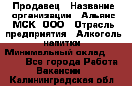 Продавец › Название организации ­ Альянс-МСК, ООО › Отрасль предприятия ­ Алкоголь, напитки › Минимальный оклад ­ 25 000 - Все города Работа » Вакансии   . Калининградская обл.,Приморск г.